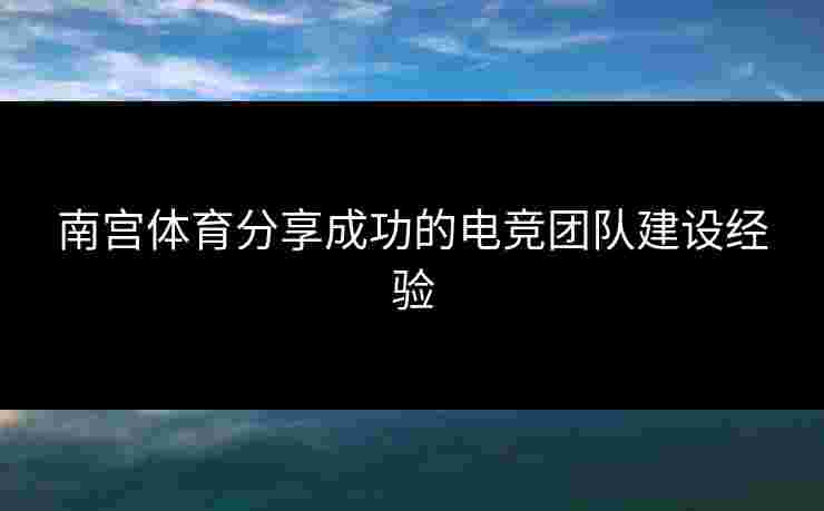 南宫体育分享成功的电竞团队建设经验