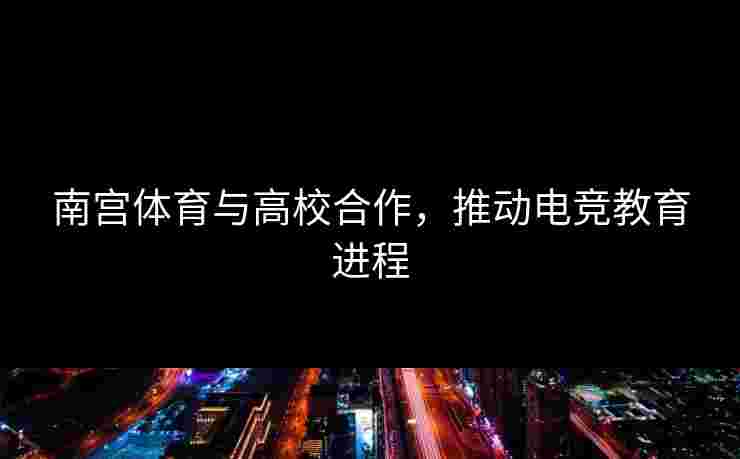 南宫体育与高校合作，推动电竞教育进程