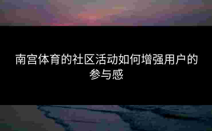南宫体育的社区活动如何增强用户的参与感