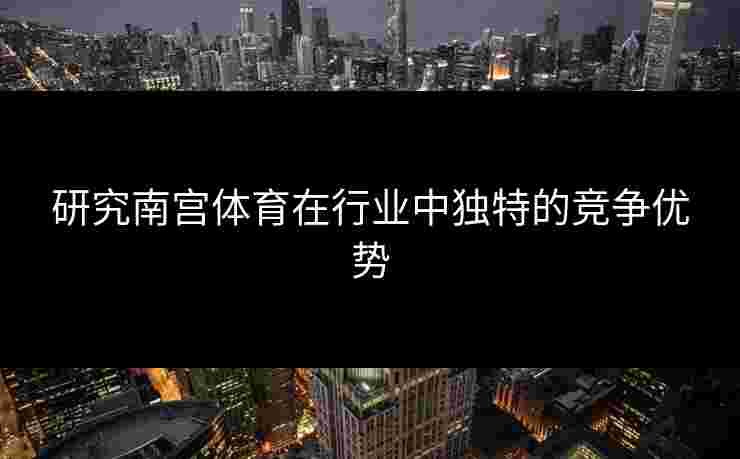 研究南宫体育在行业中独特的竞争优势