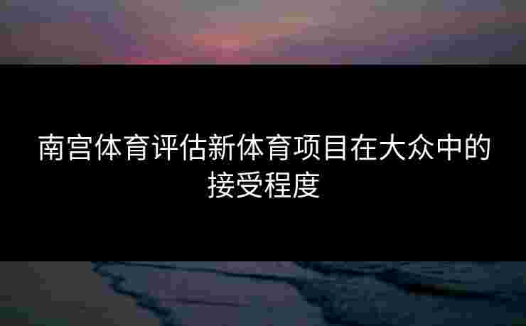 南宫体育评估新体育项目在大众中的接受程度