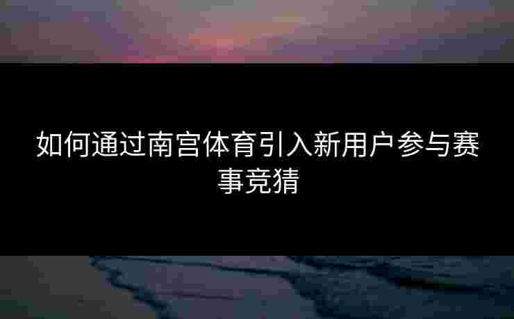 如何通过南宫体育引入新用户参与赛事竞猜