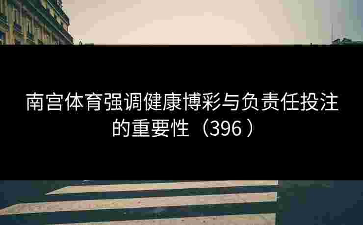南宫体育强调健康博彩与负责任投注的重要性（396 ）