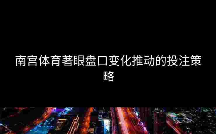 南宫体育著眼盘口变化推动的投注策略 南宫体育著眼盘口变化推动的投注策略