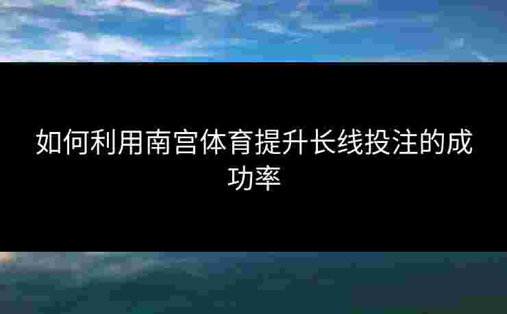如何利用南宫体育提升长线投注的成功率 如何利用南宫体育提升长线投注的成功率