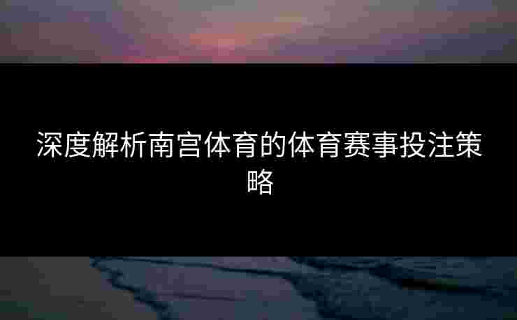 深度解析南宫体育的体育赛事投注策略