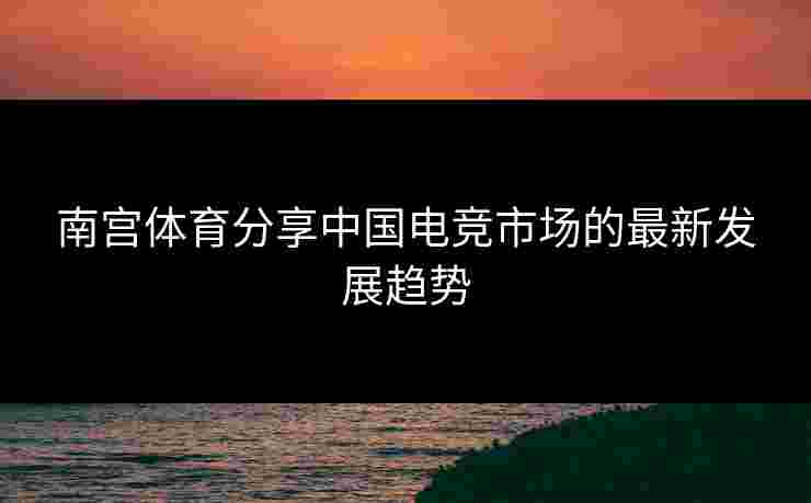 南宫体育分享中国电竞市场的最新发展趋势