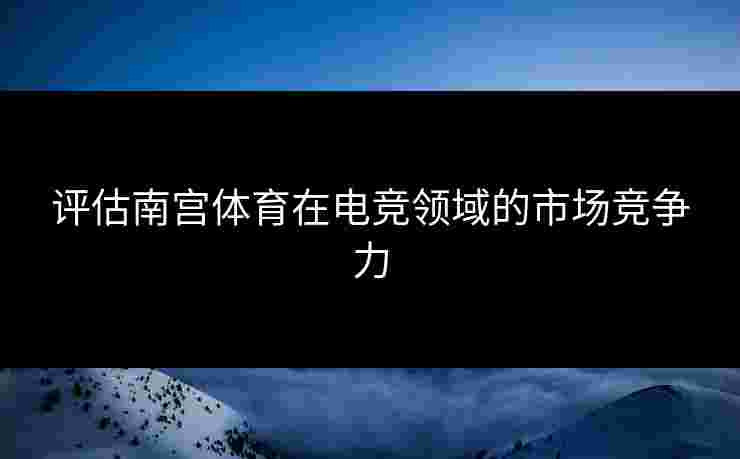 评估南宫体育在电竞领域的市场竞争力