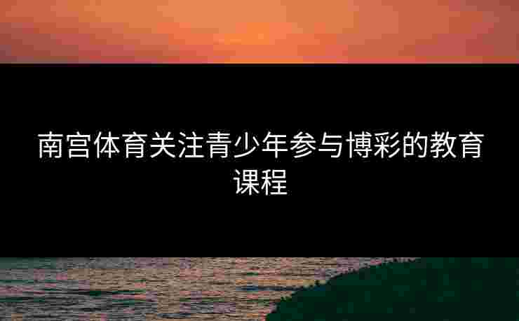 南宫体育关注青少年参与博彩的教育课程