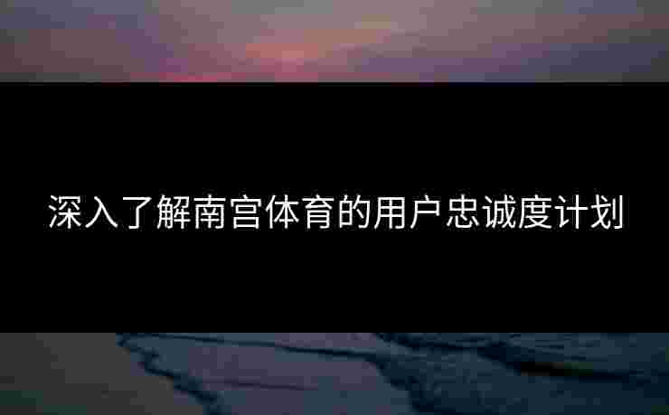 深入了解南宫体育的用户忠诚度计划