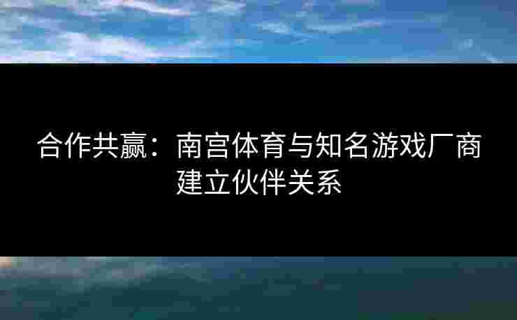 合作共赢：南宫体育与知名游戏厂商建立伙伴关系