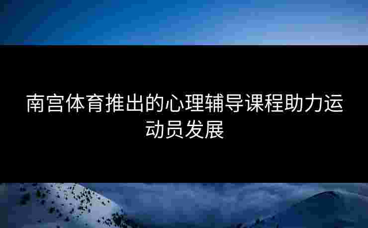 南宫体育推出的心理辅导课程助力运动员发展