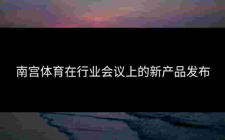 南宫体育在行业会议上的新产品发布