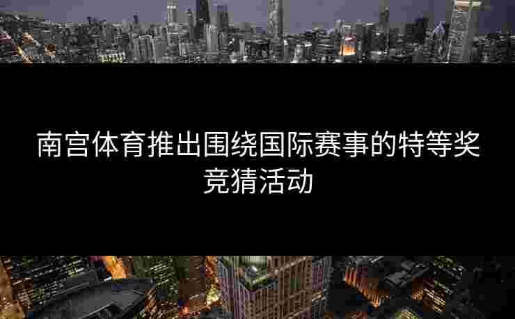 南宫体育推出围绕国际赛事的特等奖竞猜活动