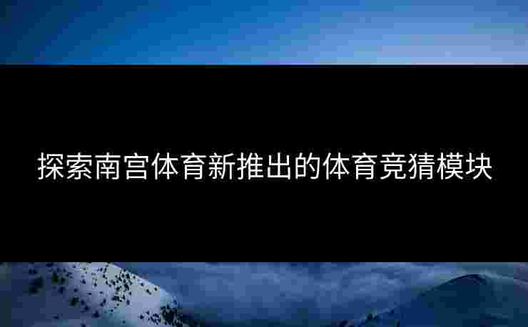 探索南宫体育新推出的体育竞猜模块