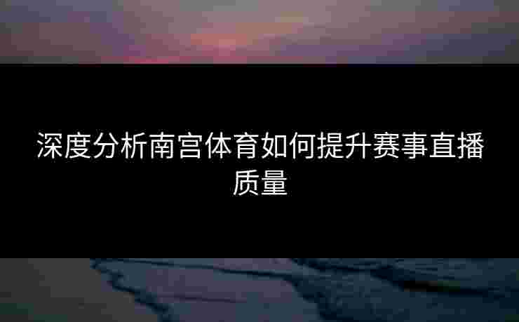 深度分析南宫体育如何提升赛事直播质量