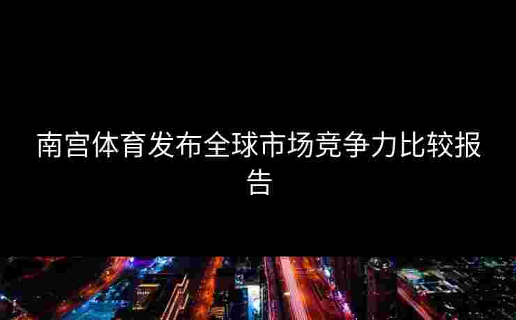 南宫体育发布全球市场竞争力比较报告