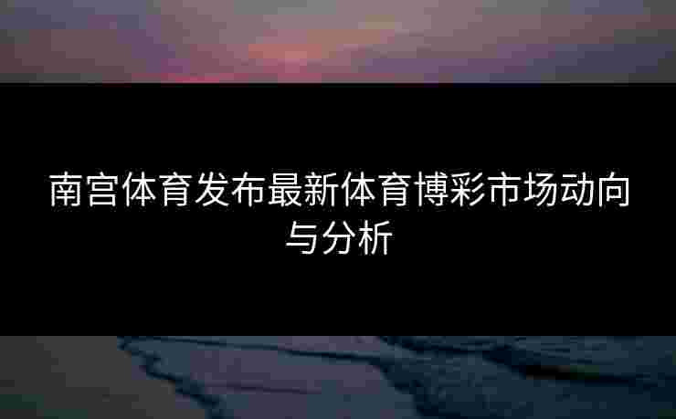 南宫体育发布最新体育博彩市场动向与分析