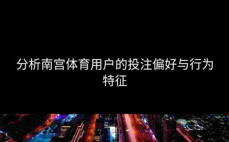 分析南宫体育用户的投注偏好与行为特征
