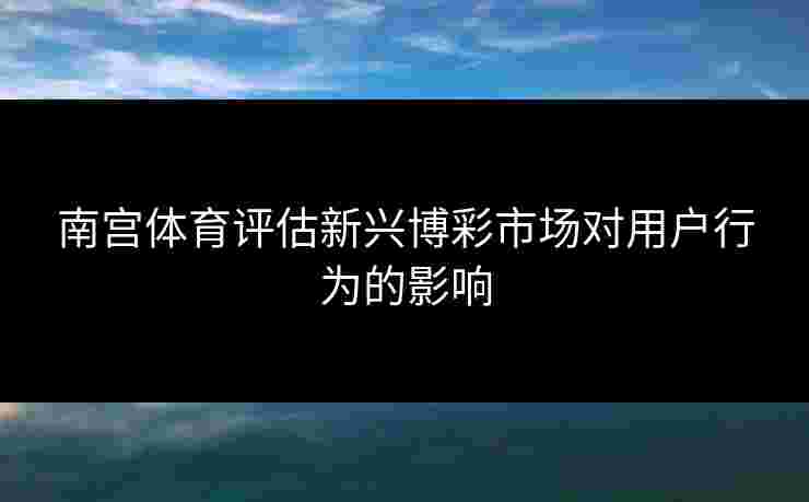 南宫体育评估新兴博彩市场对用户行为的影响