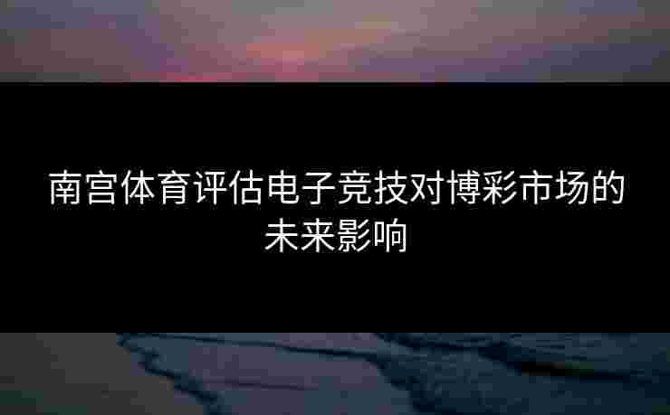南宫体育评估电子竞技对博彩市场的未来影响