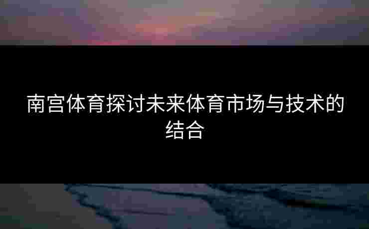 南宫体育探讨未来体育市场与技术的结合