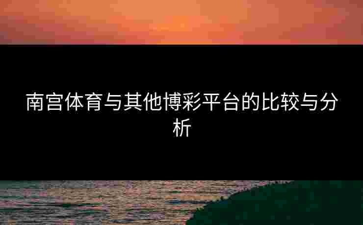 南宫体育与其他博彩平台的比较与分析