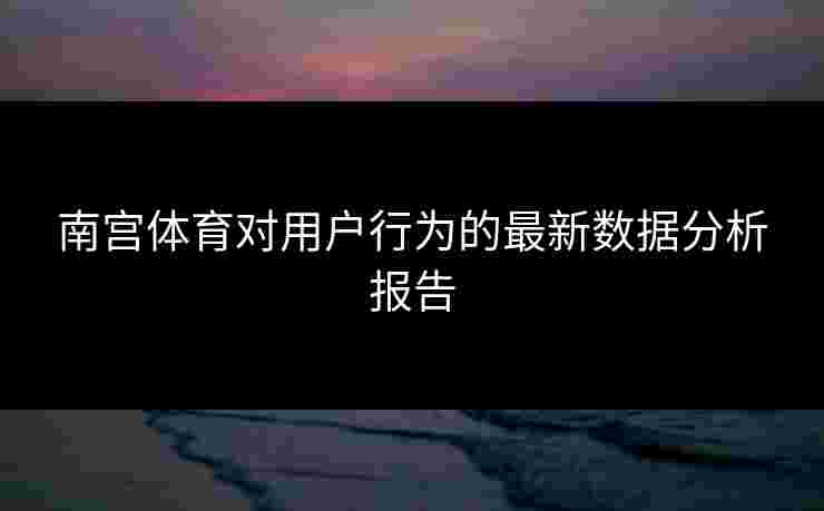 南宫体育对用户行为的最新数据分析报告