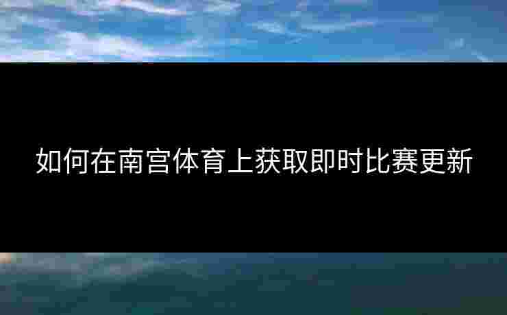 如何在南宫体育上获取即时比赛更新