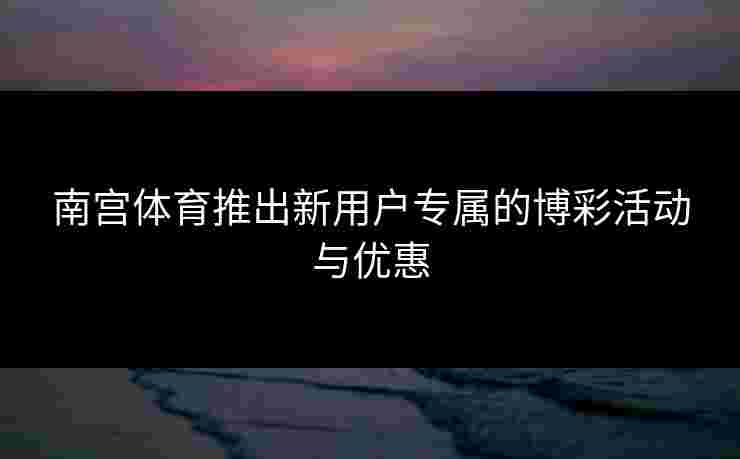 南宫体育推出新用户专属的博彩活动与优惠