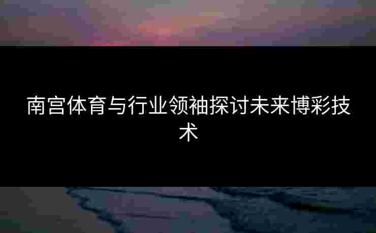 南宫体育与行业领袖探讨未来博彩技术