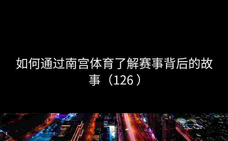 如何通过南宫体育了解赛事背后的故事（126 ）