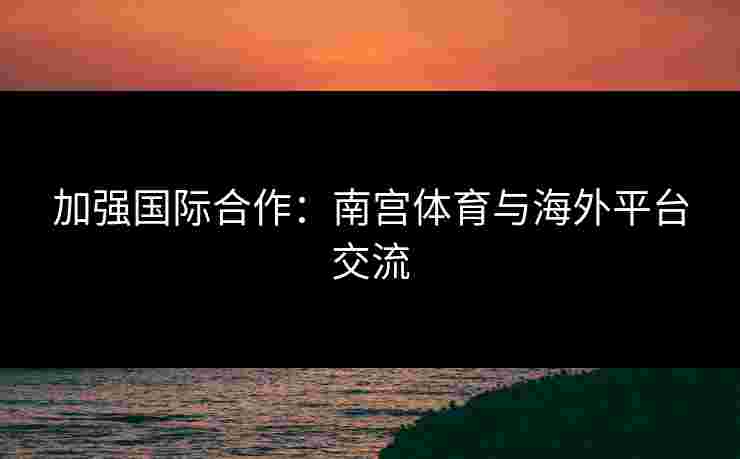 加强国际合作：南宫体育与海外平台交流