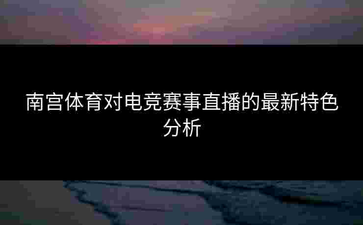 南宫体育对电竞赛事直播的最新特色分析